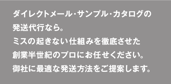 ダイレクトメール・サンプル・カタログの発送代行なら。ミスの起きない仕組みを徹底させた創業半世紀のプロにお任せください。御社に最適な発送方法をご提案します。